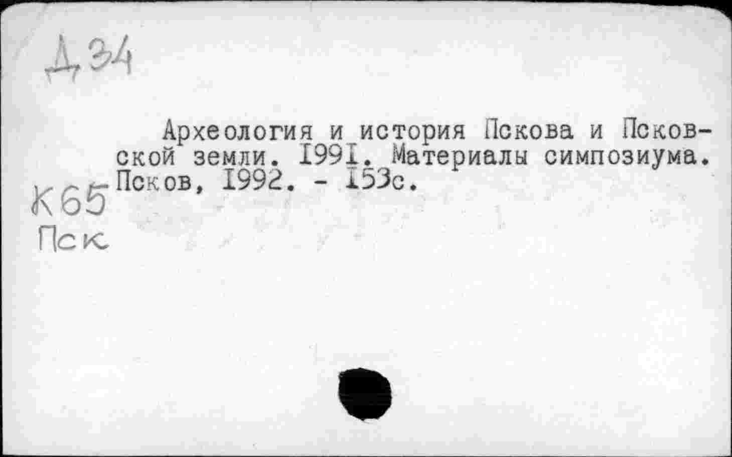 ﻿Археология и история Пскова и Псков ской земли. 1991. Материалы симпозиума ,, ~ Псков, 1992. - 153с.
К65
Пск,